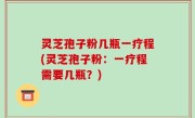 灵芝孢子粉几瓶一疗程(灵芝孢子粉：一疗程需要几瓶？)