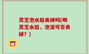 灵芝泡水后丢掉吗(喝灵芝水后，泡渣可否丢掉？)