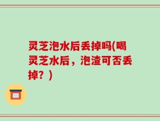 灵芝泡水后丢掉吗(喝灵芝水后，泡渣可否丢掉？)