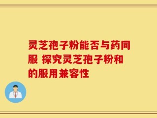 灵芝孢子粉能否与药同服 探究灵芝孢子粉和的服用兼容性