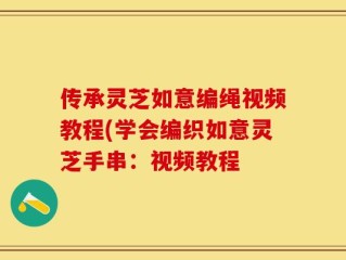 传承灵芝如意编绳视频教程(学会编织如意灵芝手串：视频教程
