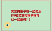 灵芝同孢子粉一起煲水行吗(灵芝和孢子粉可以一起用吗？)