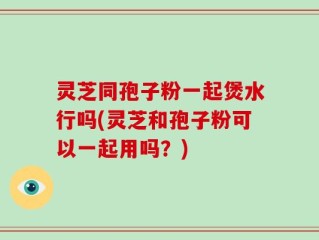 灵芝同孢子粉一起煲水行吗(灵芝和孢子粉可以一起用吗？)