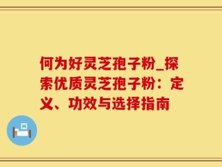 何为好灵芝孢子粉_探索优质灵芝孢子粉：定义、功效与选择指南