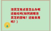 泡灵芝有点苦怎么办呢还能吃吗(如何调理泡灵芝的苦味？还能食用吗？)