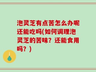 泡灵芝有点苦怎么办呢还能吃吗(如何调理泡灵芝的苦味？还能食用吗？)