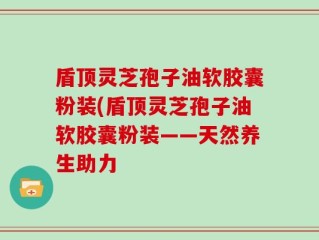 盾顶灵芝孢子油软胶囊粉装(盾顶灵芝孢子油软胶囊粉装——天然养生助力