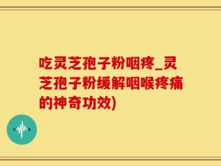 吃灵芝孢子粉咽疼_灵芝孢子粉缓解咽喉疼痛的神奇功效)