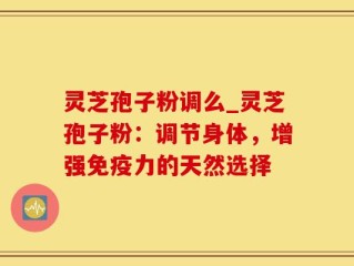 灵芝孢子粉调么_灵芝孢子粉：调节身体，增强免疫力的天然选择