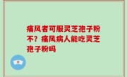 痛风者可服灵芝孢子粉不？痛风病人能吃灵芝孢子粉吗