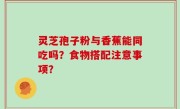 灵芝孢子粉与香蕉能同吃吗？食物搭配注意事项？