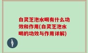 白灵芝泡水喝有什么功效和作用(白灵芝泡水喝的功效与作用详解)