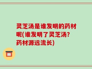 灵芝汤是谁发明的药材呢(谁发明了灵芝汤？药材源远流长)