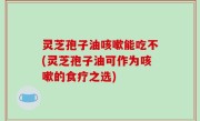 灵芝孢子油咳嗽能吃不(灵芝孢子油可作为咳嗽的食疗之选)