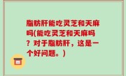 脂肪肝能吃灵芝和天麻吗(能吃灵芝和天麻吗？对于脂肪肝，这是一个好问题。)