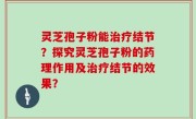 灵芝孢子粉能治疗结节？探究灵芝孢子粉的药理作用及治疗结节的效果？