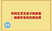 井冈芝灵芝孢子粉胶囊：健康养生的优质选择