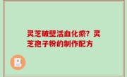 灵芝破壁活血化瘀？灵芝孢子粉的制作配方