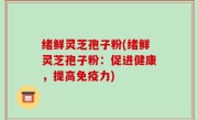 绪鲜灵芝孢子粉(绪鲜灵芝孢子粉：促进健康，提高免疫力)