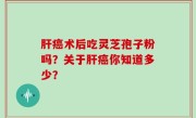 肝癌术后吃灵芝孢子粉吗？关于肝癌你知道多少？