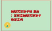 破壁灵芝孢子粉 重庆？芷芝堂破壁灵芝孢子粉正宗吗