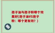孢子油与孢子粉哪个效果好(孢子油VS孢子粉：哪个更有效？)