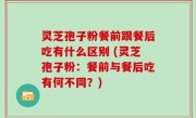 灵芝孢子粉餐前跟餐后吃有什么区别 (灵芝孢子粉：餐前与餐后吃有何不同？)