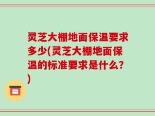 灵芝大棚地面保温要求多少(灵芝大棚地面保温的标准要求是什么？)