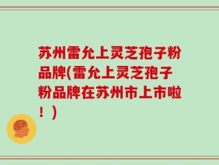 苏州雷允上灵芝孢子粉品牌(雷允上灵芝孢子粉品牌在苏州市上市啦！)