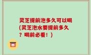 灵芝提前泡多久可以喝(灵芝泡水要提前多久？喝前必看！)