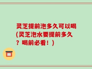 灵芝提前泡多久可以喝(灵芝泡水要提前多久？喝前必看！)