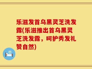 乐滋发首乌黑灵芝洗发露(乐滋推出首乌黑灵芝洗发露，呵护秀发礼赞自然)
