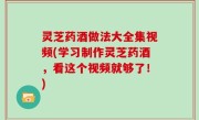 灵芝药酒做法大全集视频(学习制作灵芝药酒，看这个视频就够了！)