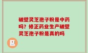 破壁灵芝孢子粉是中药吗？修正药业生产破壁灵芝孢子粉是真的吗