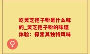 吃灵芝孢子粉是什么味的_灵芝孢子粉的味道体验：探索其独特风味