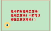 能中药时能喝灵芝吗(能喝灵芝吗？中药可以搭配灵芝饮用吗？)