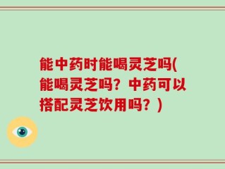能中药时能喝灵芝吗(能喝灵芝吗？中药可以搭配灵芝饮用吗？)