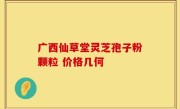 广西仙草堂灵芝孢子粉颗粒 价格几何