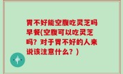 胃不好能空腹吃灵芝吗早餐(空腹可以吃灵芝吗？对于胃不好的人来说该注意什么？)