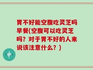 胃不好能空腹吃灵芝吗早餐(空腹可以吃灵芝吗？对于胃不好的人来说该注意什么？)