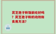 灵芝孢子粉饭前吃好吗？灵芝孢子粉的功效和食用方法？