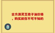 古方源灵芝孢子油价格，购买前你不可不知的