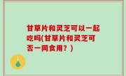 甘草片和灵芝可以一起吃吗(甘草片和灵芝可否一同食用？)
