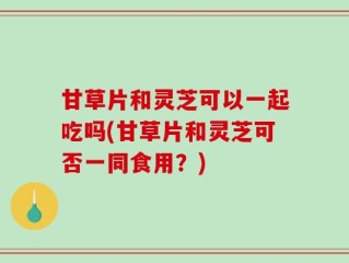 甘草片和灵芝可以一起吃吗(甘草片和灵芝可否一同食用？)