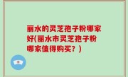 丽水的灵芝孢子粉哪家好(丽水市灵芝孢子粉哪家值得购买？)
