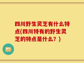 四川野生灵芝有什么特点(四川特有的野生灵芝的特点是什么？)