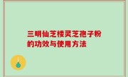三明仙芝楼灵芝孢子粉的功效与使用方法
