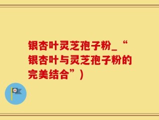 银杏叶灵芝孢子粉_“银杏叶与灵芝孢子粉的完美结合”)