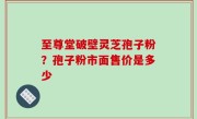 至尊堂破壁灵芝孢子粉？孢子粉市面售价是多少