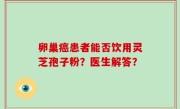 卵巢癌患者能否饮用灵芝孢子粉？医生解答？